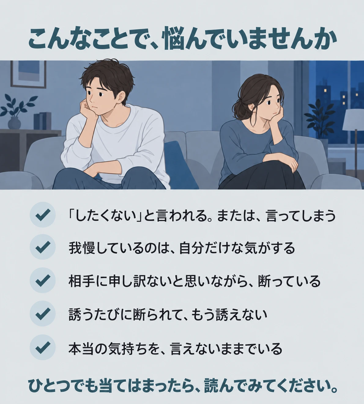 こんなことで、悩んでいませんか。「したくない」と言われる。または、言ってしまう。我慢しているのは、自分だけな気がする。相手に申し訳ないと思いながら、断っている。誘うたびに断られて、もう誘えない。本当の気持ちを、言えないままでいる。ひとつでも当てはまったら、読んでみてください。