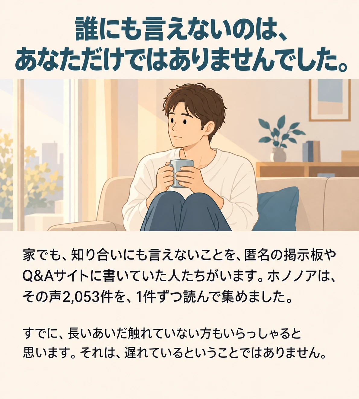 誰にも言えないのは、あなただけではありませんでした。家でも、知り合いにも言えないことを、匿名の掲示板やQ&Aサイトに書いていた人たちがいます。ホノノアは、その声2,053件を、1件ずつ読んで集めました。すでに、長いあいだ触れていない方もいらっしゃると思います。それは、遅れているということではありません。